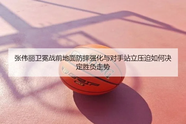 张伟丽卫冕战前地面防摔强化与对手站立压迫如何决定胜负走势
