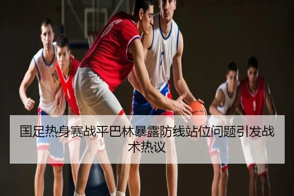 国足热身赛战平巴林暴露防线站位问题引发战术热议