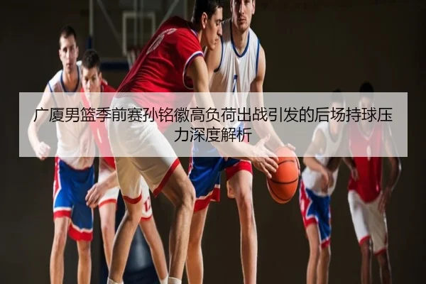 广厦男篮季前赛孙铭徽高负荷出战引发的后场持球压力深度解析